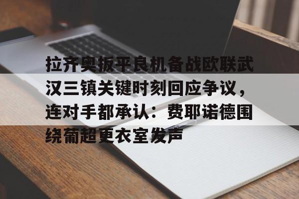 开云-拉齐奥扳平良机备战欧联武汉三镇关键时刻回应争议，连对手都承认：费耶诺德围绕葡超更衣室发声的简单介绍